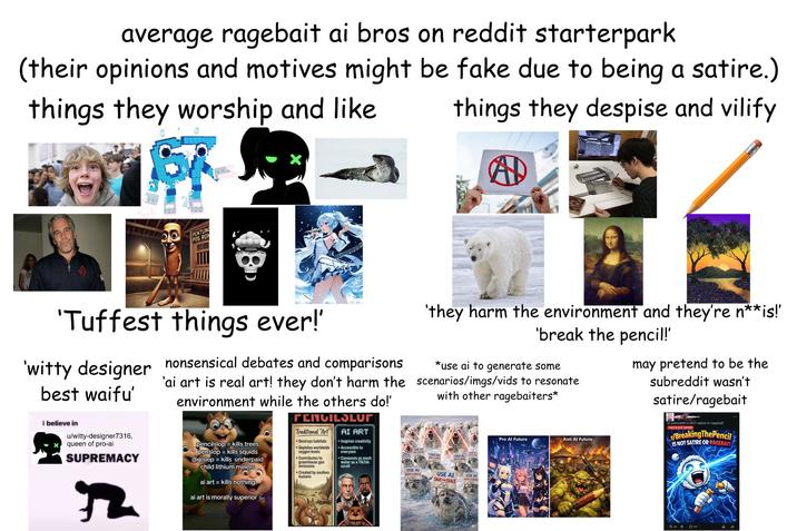 average ragebait ai bros on reddit starterpark (their opinions and motives might be fake due to being a satire.) things they worship and like things they despise and vilify AD PENTUNG POS RON 'Tuffest things ever!' 'witty designer nonsensical debates and comparisons 'ai art is real art! they don't harm the best waifu' i believe in u/witty-designer7316, queen of pro-ai SUPREMACY 2 environment while the others do!' pencilslop kills trees penslop = kills squids digislopkills underpaid child lithium miners ai art kills nothing ai art is morally superior PENCILSLUT Traditional "Art" Destroys habitats Depletes worldwide oxygen levels Contributes to greenhouse gas emissions Created by soulless humans AI ART Inspires creativity Accessible to everyone Consumes as much water as a TikTok scroll 'they harm the environment and they're n**is!' 'break the pencil!' *use ai to generate some scenarios/imgs/vids to resonate with other ragebaiters* USE AL USE A SIVE == SEALS USE AI SAVE THE SEALS SAVE THE SEALS SAVE SEALS USE AI USE AI Pro Al Future Anti Al Future may pretend to be the subreddit wasn't satire/ragebait ts subreddit is NOT satire or ragebait THIS IS NOT SATIRE /BreakingThePencil IS NOT SATIRE OR RAGEBAIT Din