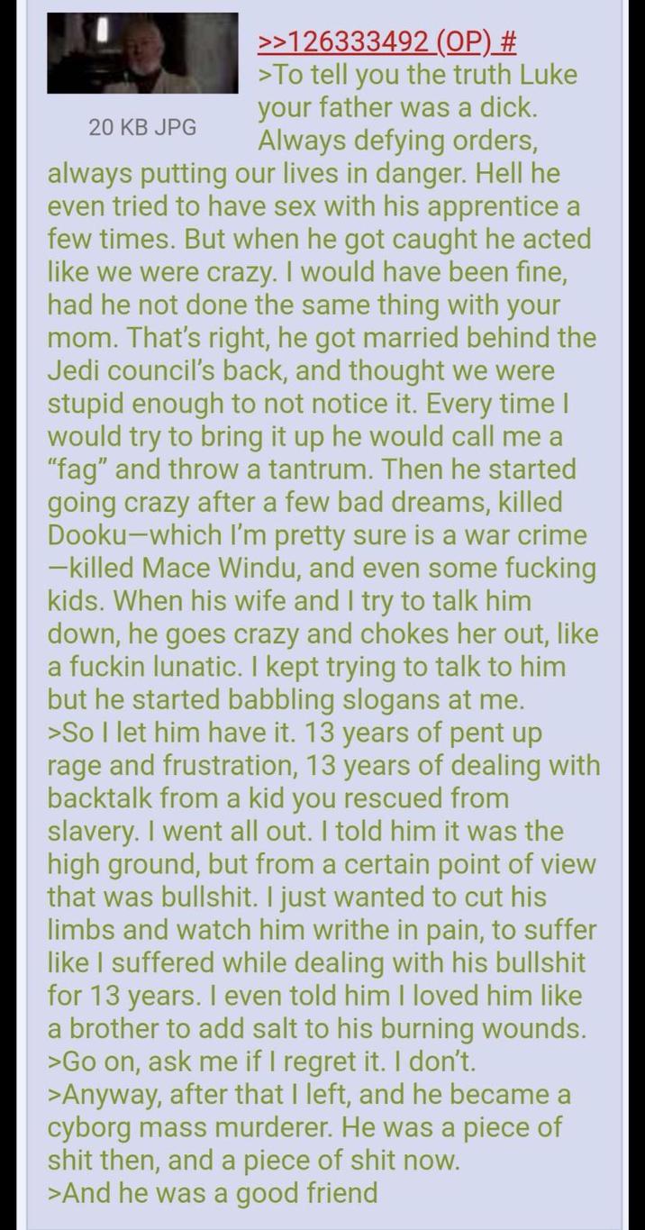 20 KB JPG >>126333492 (OP) # >To tell you the truth Luke your father was a d---. Always defying orders, always putting our lives in danger. Hell he even tried to have sex with his apprentice a few times. But when he got caught he acted like we were crazy. I would have been fine, had he not done the same thing with your mom. That's right, he got married behind the Jedi council's back, and thought we were stupid enough to not notice it. Every time I would try to bring it up he would call me a "f--" and throw a tantrum. Then he started going crazy after a few bad dreams, killed Dooku―which I'm pretty sure is a war crime -killed Mace Windu, and even some f------ kids. When his wife and I try to talk him down, he goes crazy and chokes her out, like a f----- lunatic. I kept trying to talk to him but he started babbling slogans at me. >So I let him have it. 13 years of pent up rage and frustration, 13 years of dealing with backtalk from a kid you rescued from slavery. I went all out. I told him it was the high ground, but from a certain point of view that was b-------. I just wanted to cut his limbs and watch him writhe in pain, to suffer like I suffered while dealing with his b------- for 13 years. I even told him I loved him like a brother to add salt to his burning wounds. >Go on, ask me if I regret it. I don't. >Anyway, after that I left, and he became a cyborg mass murderer. He was a p------------ then, and a p------------ now. >And he was a good friend