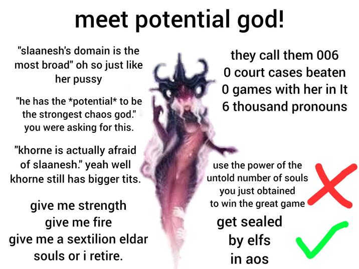 meet potential god! "slaanesh's domain is the most broad" oh so just like her p---- "he has the *potential* to be the strongest chaos god." you were asking for this. "khorne is actually afraid of slaanesh." yeah well khorne still has bigger t---. give me strength give me fire give me a sextilion eldar souls or i retire. they call them 006 0 court cases beaten 0 games with her in It 6 thousand pronouns use the power of the untold number of souls you just obtained to win the great game get sealed by elfs in aos ✓