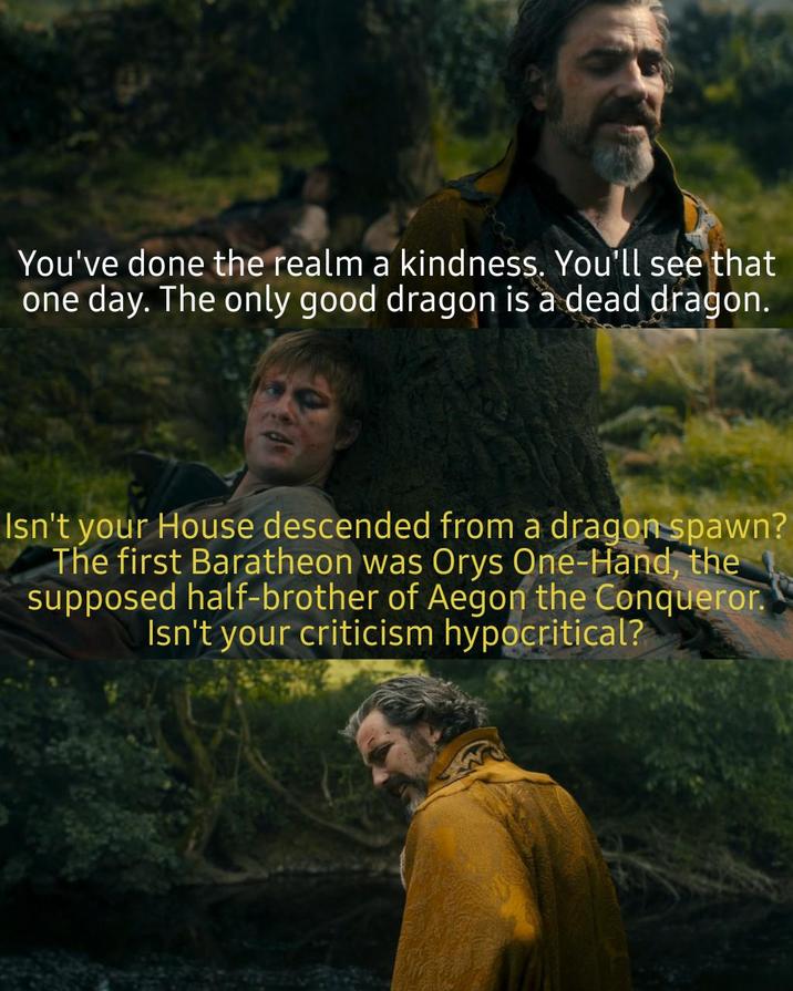 You've done the realm a kindness. You'll see that one day. The only good dragon is a dead dragon. Isn't your House descended from a dragon spawn? The first Baratheon was Orys One-Hand, the supposed half-brother of Aegon the Conqueror. Isn't your criticism hypocritical?