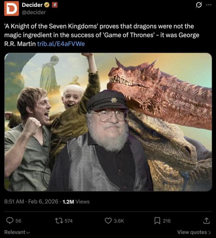D Decider @decider 'A Knight of the Seven Kingdoms' proves that dragons were not the magic ingredient in the success of 'Game of Thrones' - it was George R.R. Martin trib.al/E4aFVWe 8:51 AM Feb 6, 2026 1.2M Views 56 Relevant 1574 3.6K 216 View quotes >
