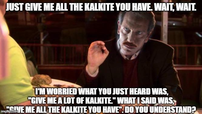 JUST GIVE ME ALL THE KALKITE YOU HAVE. WAIT, WAIT. I'M WORRIED WHAT YOU JUST HEARD WAS, "GIVE ME A LOT OF KALKITE" WHAT I SAID WAS, img.VE ME ALL THE KALKITE YOU HAVE". DO YOU UNDERSTAND? imgflip.com