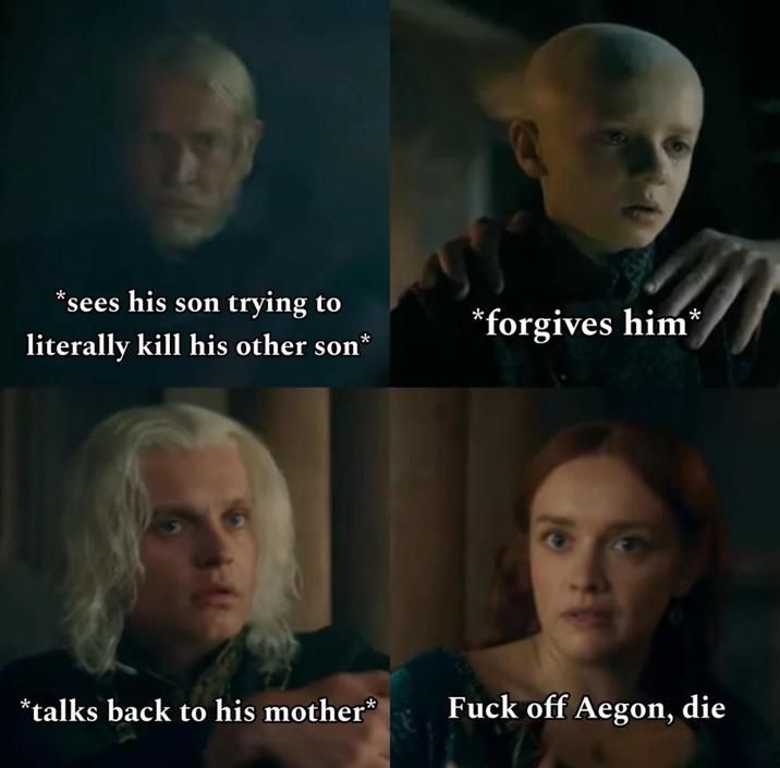 *sees his son trying to literally kill his other son* *forgives him* *talks back to his mother* F--- off Aegon, die