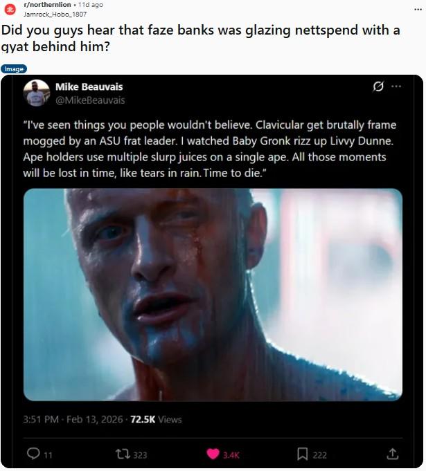 r/northernlion .11d ago Jamrock_Hobo_1807 Did you guys hear that faze banks was glazing nettspend with a gyat behind him? Image Mike Beauvais @MikeBeauvais "I've seen things you people wouldn't believe. Clavicular get brutally frame mogged by an ASU frat leader. I watched Baby Gronk rizz up Livvy Dunne. Ape holders use multiple slurp juices on a single ape. All those moments will be lost in time, like tears in rain. Time to die." 3:51 PM Feb 13, 2026 72.5K Views 11 1323 3.4K 222 A ...