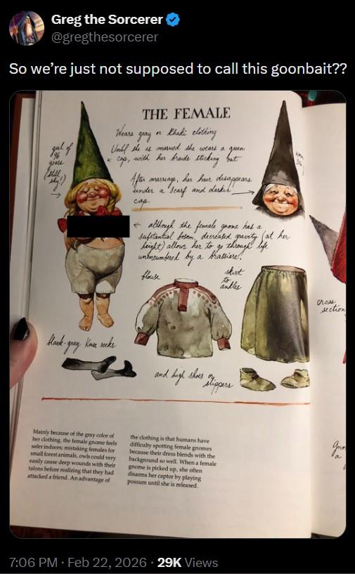 Greg the Sorcerer @gregthesorcerer So we're just not supposed to call this goonbait?? giars still k THE FEMALE Wears gray on Khaki clothing Until she is married she wears a with her brands sticking but Cap, After marriage. her hair disappears under a scarf and darker, сар although the female gnome has a substantial bosom, decreased, height) allows her to go through fat her unencumbered by flouse a brassiere skirt Muller life cross section Hack ck-gray knee socks and high shoes Slippers Mainly because of the gray color of her clothing, the female gnome feels safer indoces; mistaking females for small forest animals, owls could very easily cause deep wounds with their talons before realizing that they had attacked a friend. An advantage of the clothing is that humans have difficulty spotting female gnomes because their dress blends with the background so well. When a female gnome is picked up, she often disarms her captor by playing possum until she is released. a 7:06 PM - Feb 22, 2026 29K Views