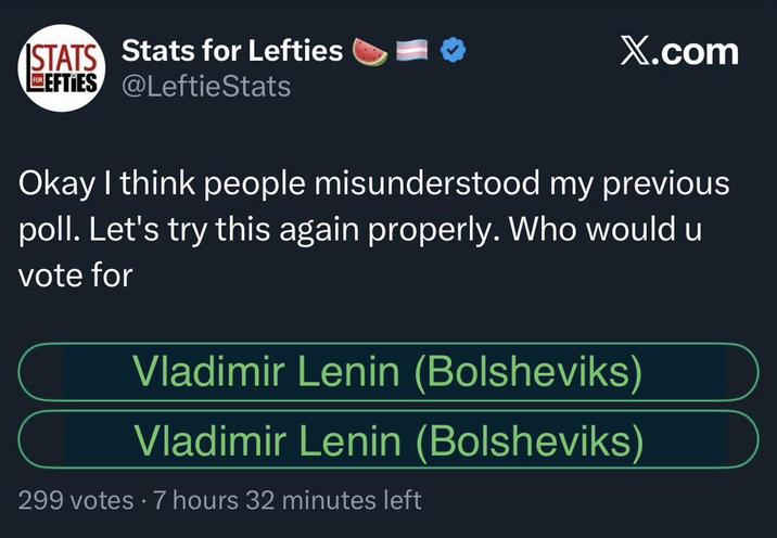 STATS Stats for Lefties EFTIES @LeftieStats X.com Okay I think people misunderstood my previous poll. Let's try this again properly. Who would u vote for Vladimir Lenin (Bolsheviks) Vladimir Lenin (Bolsheviks) 299 votes 7 hours 32 minutes left
