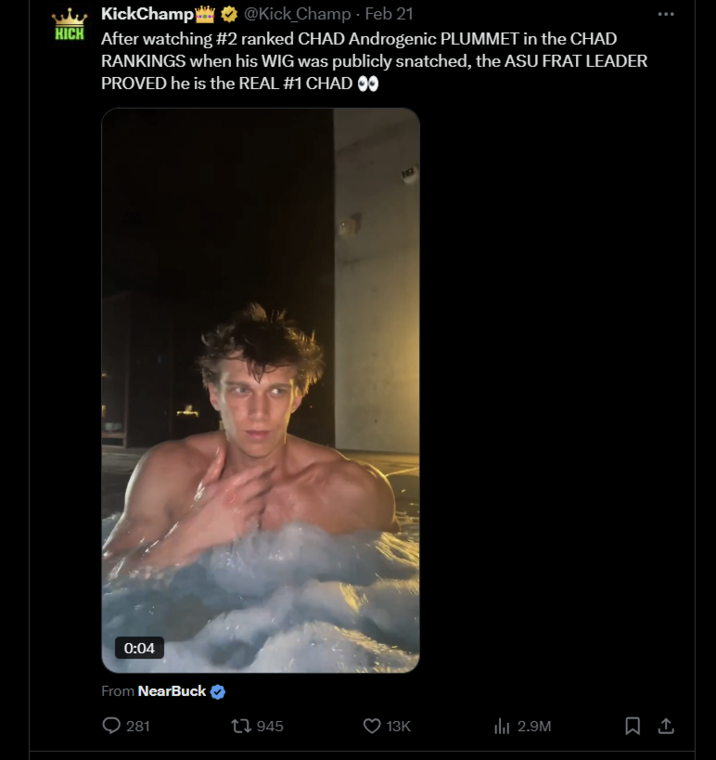 KickChamp@Kick Champ. Feb 21 @Kick_Champ KICH After watching #2 ranked CHAD Androgenic PLUMMET in the CHAD RANKINGS when his WIG was publicly snatched, the ASU FRAT LEADER PROVED he is the REAL #1 CHAD O⚫ 0:04 From NearBuck 281 tl 945 13K ili 2.9M