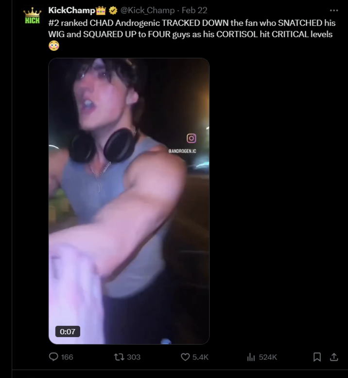 KickChamp @Kick_Champ - Feb 22 KICK #2 ranked CHAD Androgenic TRACKED DOWN the fan who SNATCHED his WIG and SQUARED UP to FOUR guys as his CORTISOL hit CRITICAL levels 0:07 BANDROGEN.IC 166 303 5.4K ili 524K ↑