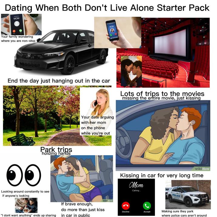 Dating When Both Don't Live Alone Starter Pack MOM Your family wondering where you are non-stop MOM A6 End the day just hanging out in the car Lots of trips to the movies missing the entire movie, just kissing ๑๑ Park trips holding hands Looking around constantly to see if anyone's looking Your date arguing with her mom on the phone while you're out If brave enough, do more than just kiss "I dont want anything" ends up sharing in car in public wiki How wiki How Kissing in car for very long time Mom Calling... Decline Accept POLICE YOUNGSTOW Making sure they park where police cars aren't around
