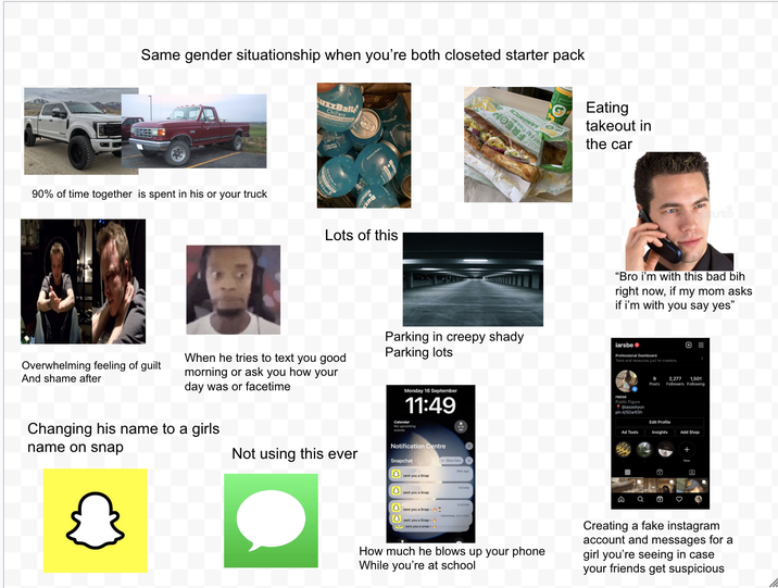 Same gender situationship when you're both closeted starter pack Chi all SIHL Eating takeout in the car 90% of time together is spent in his or your truck Buz Lots of this Overwhelming feeling of guilt And shame after When he tries to text you good morning or ask you how your day was or facetime Changing his name to a girls name on snap Parking in creepy shady Parking lots Monday 16 September 11:49 Calendar No upcoming events Notification Centre "Bro i'm with this bad bih right now, if my mom asks if i'm with you say yes" iarsbe Professional Dashboard Tools and resources just for creators. 9 Posts + = 2,277 1.501 Followers Following reese Public Figure @lasoohyun pin.it/5DarE0h Ad Tools Edit Profile Insights Add Shop + 3 Not using this ever Snapchat Show less sent you a Snap 7:01PM sent you a Snap 3:43PM sent you a Snap - n Q Ö ♡ 回 How much he blows up your phone While you're at school Creating a fake instagram account and messages for a girl you're seeing in case your friends get suspicious