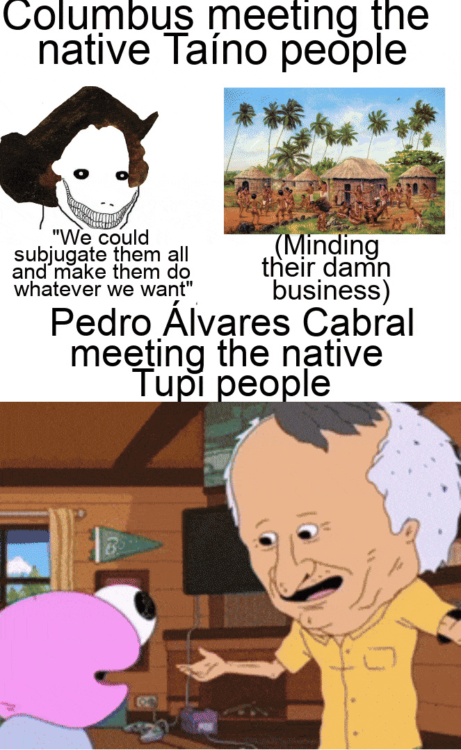 Columbus meeting the native Taíno people "We could subjugate them all and make them do whatever we want" (Minding their damn business) Pedro Álvares Cabral meeting the native Tupi people