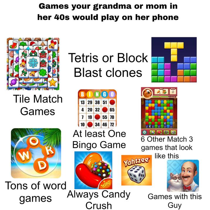 Games your grandma or mom in her 40s would play on her phone Tile Match Games Tetris or Block Blast clones BINGO 13 29 38 51 4 20 32 7 19 10 65 55 70 34 46 72 At least One Bingo Game 9 T Goal Moves 6 Other Match 3 games that look like this W R D Yahtzee® Tons of word Tung games Always Candy Crush Games with this Guy