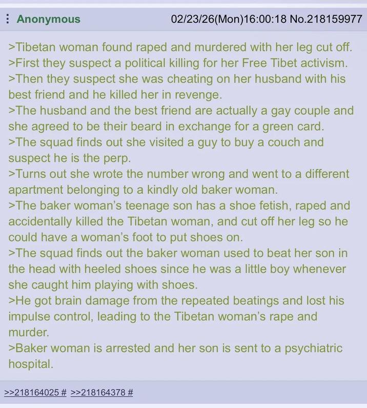Anonymous 02/23/26(Mon)16:00:18 No.218159977 >Tibetan woman found r---- and murdered with her leg cut off. >First they suspect a political killing for her Free Tibet activism. >Then they suspect she was cheating on her husband with his best friend and he killed her in revenge. >The husband and the best friend are actually a gay couple and she agreed to be their beard in exchange for a green card. >The squad finds out she visited a guy to buy a couch and suspect he is the perp. >Turns out she wrote the number wrong and went to a different apartment belonging to a kindly old baker woman. >The baker woman's teenage son has a shoe fetish, r---- and accidentally killed the Tibetan woman, and cut off her leg so he could have a woman's foot to put shoes on. >The squad finds out the baker woman used to beat her son in the head with heeled shoes since he was a little boy whenever she caught him playing with shoes. >He got brain damage from the repeated beatings and lost his impulse control, leading to the Tibetan woman's r--- and murder. >Baker woman is arrested and her son is sent to a psychiatric hospital. >>218164025 # >>218164378 #