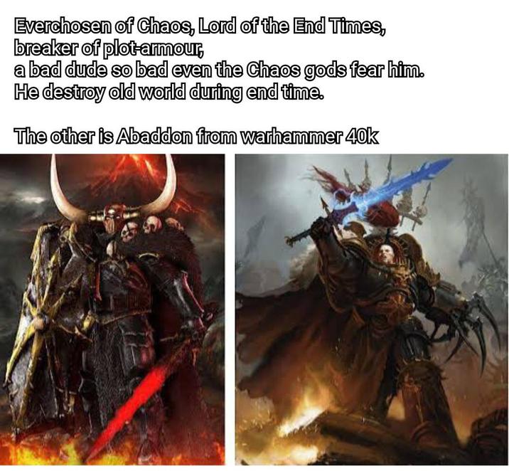 Everchosen of Chaos, Lord of the End Times, breaker of plot-armour, a bad dude so bad even the Chaos gods fear him. He destroy old world during end time. The other is Abaddon from warhammer 40k