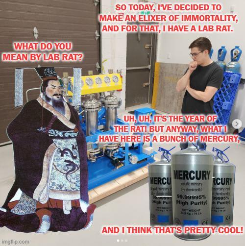 WHAT DO YOU MEAN BY LAB RAT? SO TODAY, I'VE DECIDED TO MAKE AN ELIXER OF IMMORTALITY, AND FOR THAT, I HAVE A LAB RAT. UH, UH, IT'S THE YEAR OF THE RAT! BUT ANYWAY, WHAT HAVE HERE IS A BUNCH OF MERCURY, MERCU MERCURY gatimercury By chemicond natale merry By th RCURY mercury red chamiond 99.99995% 99955 (High Pur (High Purity) NET WEIGHT Purity CE imgflip.com AND I THINK THAT'S PRETTY COOL!