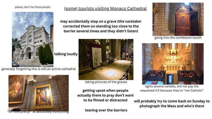 please, don't be these people www (some) tourists visiting Monaco Cathedral may accidentally step on a grave (the caretaker corrected them on standing too close to the barrier several times and they didn't listen) talking loudly generally forgetting this is still an active cathedral "oh now pretty!” at absolutely everything going into the confession booth taking pictures of the graves getting upset when people actually there to pray don't want to be filmed or distracted leaning over the barriers lights several candles, will not pay the requested 2 € because they're "not Catholic" will probably try to come back on Sunday to photograph the Mass and who's there
