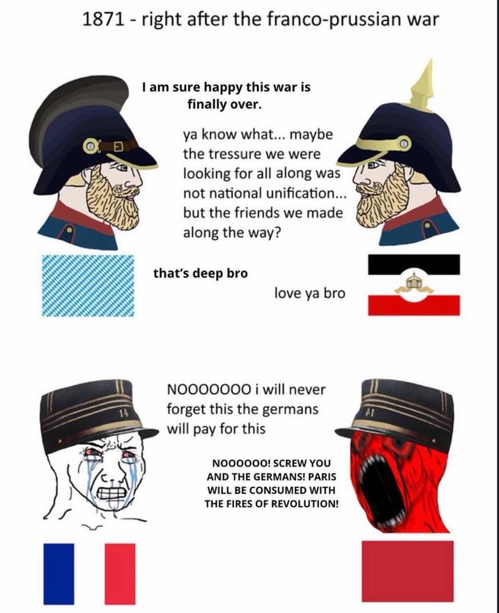 1871 right after the franco-prussian war I am sure happy this war is finally over. ya know what... maybe the tressure we were looking for all along was not national unification... but the friends we made along the way? that's deep bro love ya bro NO000000 i will never forget this the germans will pay for this NOOOOOO! SCREW YOU AND THE GERMANS! PARIS WILL BE CONSUMED WITH THE FIRES OF REVOLUTION!
