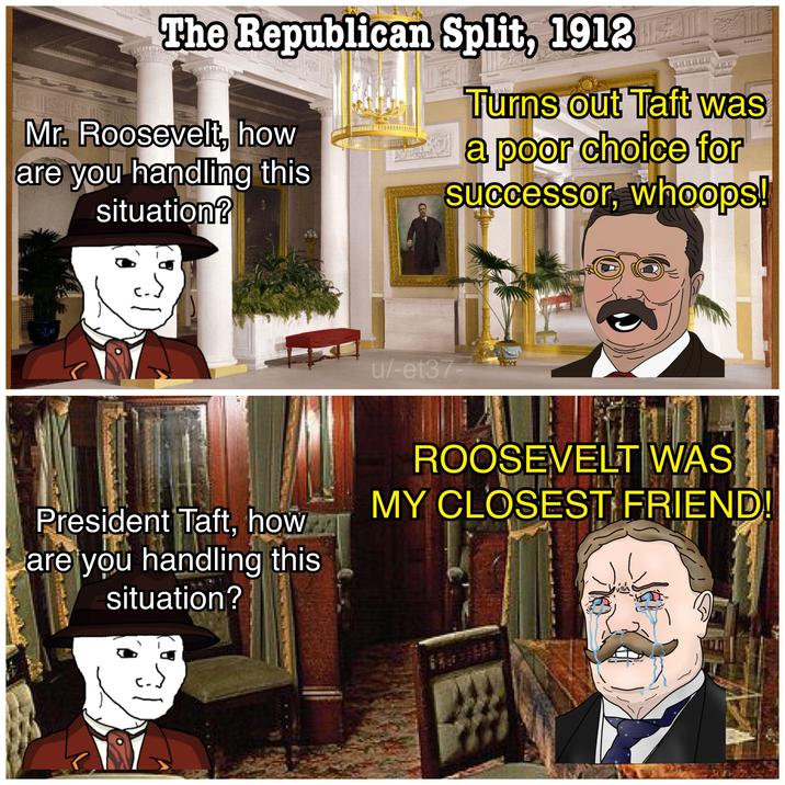 The Republican Split, 1912 Mr. Roosevelt, how are you handling this situation? Turns out Taft was a poor choice for successor, whoops! u/-et37- President Taft, how are you handling this situation? ROOSEVELT WAS MY CLOSEST FRIEND! شدا