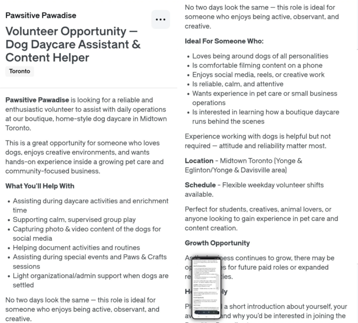 Pawsitive Pawadise Volunteer Opportunity - Dog Daycare Assistant & Content Helper Toronto Pawsitive Pawadise is looking for a reliable and enthusiastic volunteer to assist with daily operations at our boutique, home-style dog daycare in Midtown Toronto. This is a great opportunity for someone who loves dogs, enjoys creative environments, and wants hands-on experience inside a growing pet care and community-focused business. What You'll Help With • • • Assisting during daycare activities and enrichment time Supporting calm, supervised group play Capturing photo & video content of the dogs for social media No two days look the same - this role is ideal for someone who enjoys being active, observant, and creative. Ideal For Someone Who: • Loves being around dogs of all personalities • Is comfortable filming content on a phone • Enjoys social media, reels, or creative work • Is reliable, calm, and attentive • Wants experience in pet care or small business operations • Is interested in learning how a boutique daycare runs behind the scenes Experience working with dogs is helpful but not required - attitude and reliability matter most. Location - Midtown Toronto (Yonge & Eglinton/Yonge & Davisville area) Schedule - Flexible weekday volunteer shifts available. Perfect for students, creatives, animal lovers, or anyone looking to gain experience in pet care and content creation. Growth Opportunity • Helping document activities and routines • • Assisting during special events and Paws & Crafts As sessions op ☑ness continues to grow, there may be es for future paid roles or expanded • Light organizational/admin support when dogs are settled re ties. H ly No two days look the same - this role is ideal for someone who enjoys being active, observant, and creative. PI av a short introduction about yourself, your and why you'd be interested in joining the