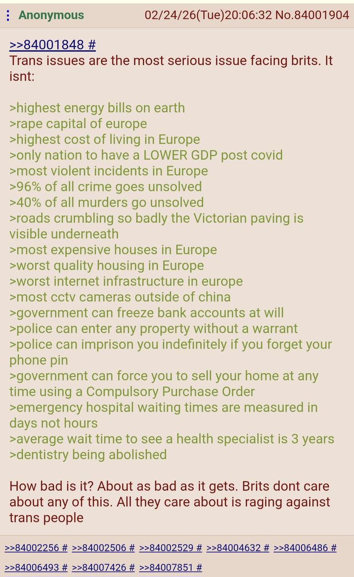 Anonymous >>84001848 # 02/24/26(Tue)20:06:32 No.84001904 Trans issues are the most serious issue facing brits. It isnt: >highest energy bills on earth >r--- capital of europe >highest cost of living in Europe >only nation to have a LOWER GDP post covid >most violent incidents in Europe >96% of all crime goes unsolved >40% of all murders go unsolved >roads crumbling so badly the Victorian paving is visible underneath >most expensive houses in Europe >worst quality housing in Europe >worst internet infrastructure in europe >most cctv cameras outside of china >government can freeze bank accounts at will >police can enter any property without a warrant >police can imprison you indefinitely if you forget your phone pin >government can force you to sell your home at any time using a Compulsory Purchase Order >emergency hospital waiting times are measured in days not hours >average wait time to see a health specialist is 3 years >dentistry being abolished How bad is it? About as bad as it gets. Brits dont care about any of this. All they care about is raging against trans people >>84002256 # >>84002506 # >>84002529 # >>84004632 # >>84006486 # >>84006493 # >>84007426 # >>84007851 #