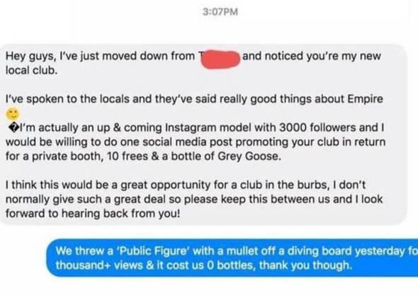 3:07PM Hey guys, I've just moved down from local club. and noticed you're my new I've spoken to the locals and they've said really good things about Empire I'm actually an up & coming Instagram model with 3000 followers and I would be willing to do one social media post promoting your club in return for a private booth, 10 frees & a bottle of Grey Goose. I think this would be a great opportunity for a club in the burbs, I don't normally give such a great deal so please keep this between us and I look forward to hearing back from you! We threw a 'Public Figure' with a mullet off a diving board yesterday fo thousand+ views & it cost us 0 bottles, thank you though.