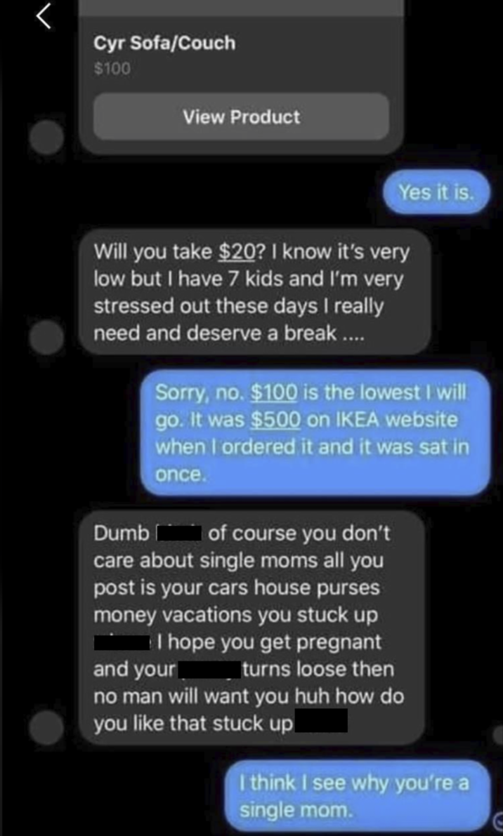 Cyr Sofa/Couch $100 View Product Yes it is. Will you take $20? I know it's very low but I have 7 kids and I'm very stressed out these days I really need and deserve a break.... Sorry, no. $100 is the lowest I will go. It was $500 on IKEA website when I ordered it and it was sat in once. Dumb of course you don't care about single moms all you post is your cars house purses money vacations you stuck up w I hope you get pregnant and your turns loose then no man will want you huh how do you like that stuck up I think I see why you're a single mom.