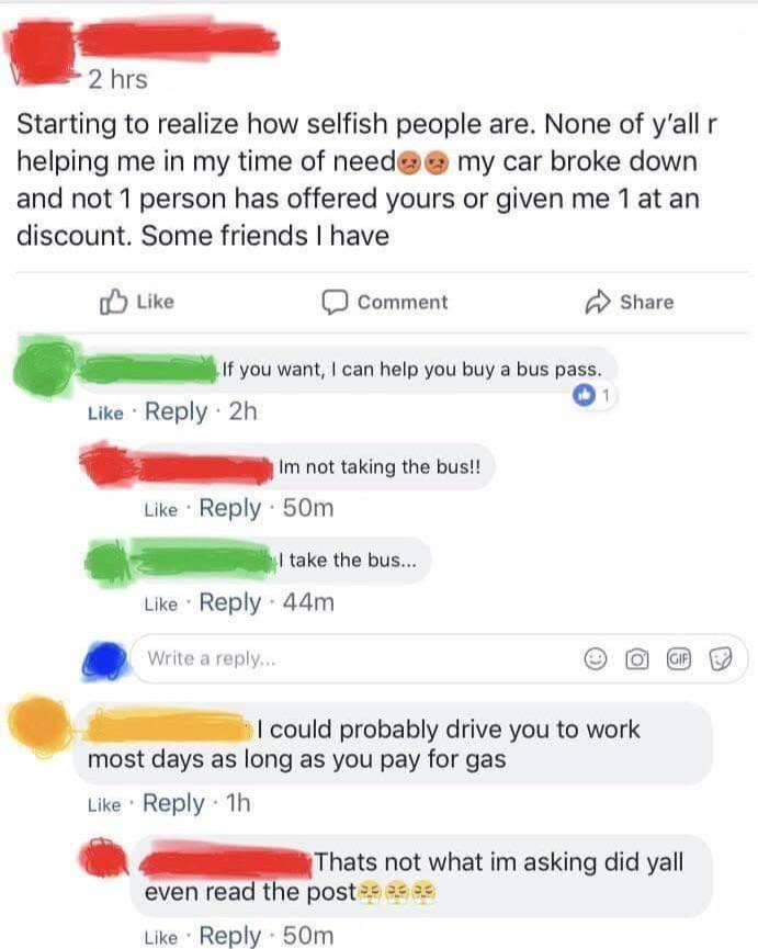 2 hrs Starting to realize how selfish people are. None of y'all r helping me in my time of need my car broke down and not 1 person has offered yours or given me 1 at an discount. Some friends I have Like Comment If you want, I can help you buy a bus pass. Like Reply 2h Im not taking the bus!! Like Reply 50m I take the bus... Like Reply 44m Write a reply... 1 Share I could probably drive you to work most days as long as you pay for gas Like Reply 1h GIF Thats not what im asking did yall even read the post Like Reply 50m