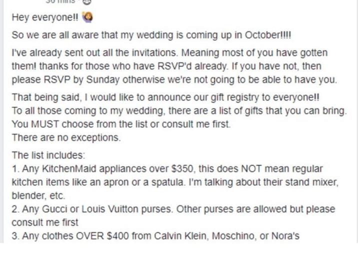 Hey everyone!! So we are all aware that my wedding is coming up in October!!!! I've already sent out all the invitations. Meaning most of you have gotten them! thanks for those who have RSVP'd already. If you have not, then please RSVP by Sunday otherwise we're not going to be able to have you. That being said, I would like to announce our gift registry to everyone!! To all those coming to my wedding, there are a list of gifts that you can bring. You MUST choose from the list or consult me first. There are no exceptions. The list includes: 1. Any KitchenMaid appliances over $350, this does NOT mean regular kitchen items like an apron or a spatula. I'm talking about their stand mixer, blender, etc. 2. Any Gucci or Louis Vuitton purses. Other purses are allowed but please consult me first 3. Any clothes OVER $400 from Calvin Klein, Moschino, or Nora's