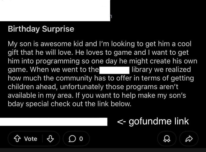 Birthday Surprise My son is awesome kid and I'm looking to get him a cool gift that he will love. He loves to game and I want to get him into programming so one day he might create his own game. When we went to the| library we realized how much the community has to offer in terms of getting children ahead, unfortunately those programs aren't available in my area. If you want to help make my son's bday special check out the link below. Vote ♡ <- gofundme link D