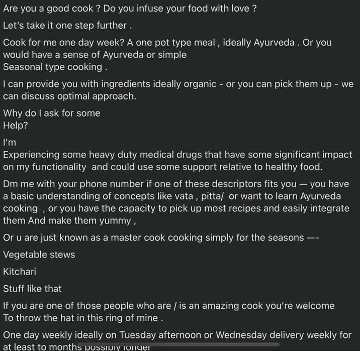 Are you a good cook? Do you infuse your food with love? Let's take it one step further. Cook for me one day week? A one pot type meal, ideally Ayurveda. Or you would have a sense of Ayurveda or simple Seasonal type cooking. I can provide you with ingredients ideally organic - or you can pick them up - we can discuss optimal approach. Why do I ask for some Help? I'm Experiencing some heavy duty medical drugs that have some significant impact on my functionality and could use some support relative to healthy food. Dm me with your phone number if one of these descriptors fits you - you have a basic understanding of concepts like vata, pitta/ or want to learn Ayurveda cooking, or you have the capacity to pick up most recipes and easily integrate them And make them yummy, Or u are just known as a master cook cooking simply for the seasons Vegetable stews Kitchari Stuff like that If you are one of those people who are / is an amazing cook you're welcome To throw the hat in this ring of mine . One day weekly ideally on Tuesday afternoon or Wednesday delivery weekly for at least to months possipiv longer