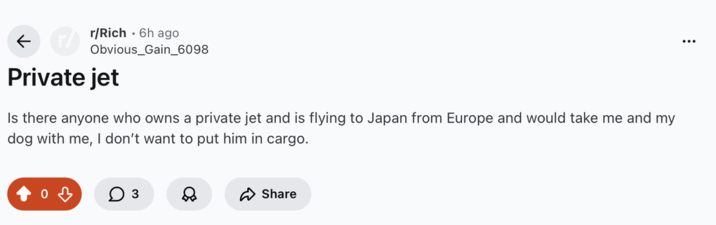 ← r/Rich 6h ago Obvious_Gain_6098 Private jet Is there anyone who owns a private jet and is flying to Japan from Europe and would take me and my dog with me, I don't want to put him in cargo. 0 ☐ 3 & Share