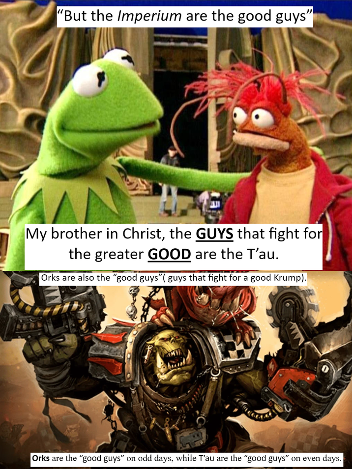 "But the Imperium are the good guys" My brother in Christ, the GUYS that fight for the greater GOOD are the T'au. Orks are also the "good guys"( guys that fight for a good Krump). Orks are the "good guys" on odd days, while T'au are the "good guys" on even days.