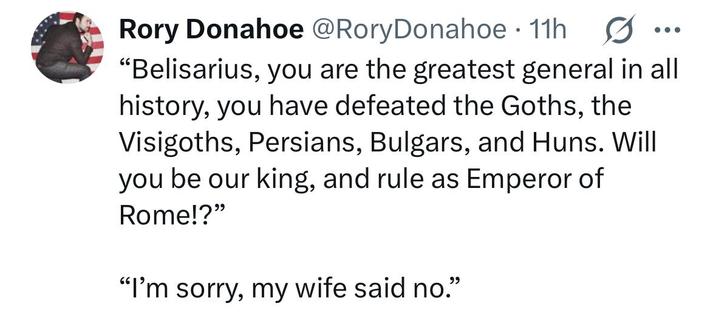 Rory Donahoe @Rory Donahoe • 11h "Belisarius, you are the greatest general in all history, you have defeated the Goths, the Visigoths, Persians, Bulgars, and Huns. Will you be our king, and rule as Emperor of Rome!?" "I'm sorry, my wife said no."