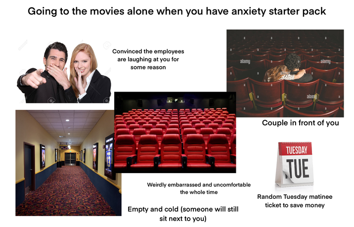 +123RF* Going to the movies alone when you have anxiety starter pack ESOON Convinced the employees are laughing at you for some reason a a alamy a a alamu a a alamy alamy a a Couple in front of you TUESDAY TUE Weirdly embarrassed and uncomfortable the whole time Empty and cold (someone will still sit next to you) Random Tuesday matinee ticket to save money