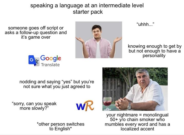 speaking a language at an intermediate level someone goes off script or asks a follow-up question and it's game over starter pack "uhhh..." GGoogle Translate nodding and saying "yes" but you're not sure what you just agreed to "sorry, can you speak more slowly?" WR *other person switches to English* knowing enough to get by but not enough to have a personality your nightmare = monolingual 50+ y/o chain smoker who mumbles every word and has a localized accent