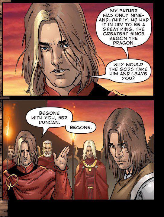 BEGONE WITH YOU, SER DUNCAN. BEGONE. MY FATHER WAS ONLY NINE- AND-THIRTY. HE HAD IT IN HIM TO BE A GREAT KING, THE GREATEST SINCE AEGON THE DRAGON. WHY WOULD THE GODS TAKE HIM AND LEAVE YOU?