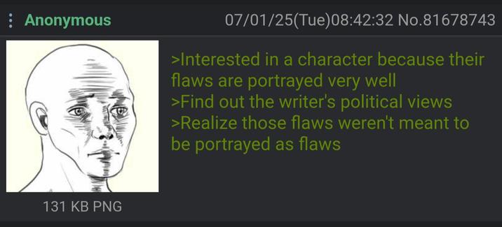 : Anonymous 131 KB PNG 07/01/25(Tue)08:42:32 No.81678743 >Interested in a character because their flaws are portrayed very well >Find out the writer's political views >Realize those flaws weren't meant to be portrayed as flaws