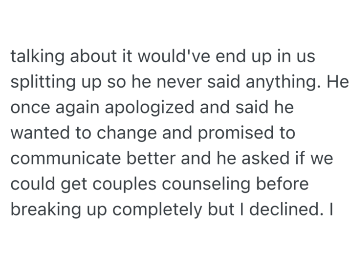 talking about it would've end up in us splitting up so he never said anything. He once again apologized and said he wanted to change and promised to communicate better and he asked if we could get couples counseling before breaking up completely but I declined. I