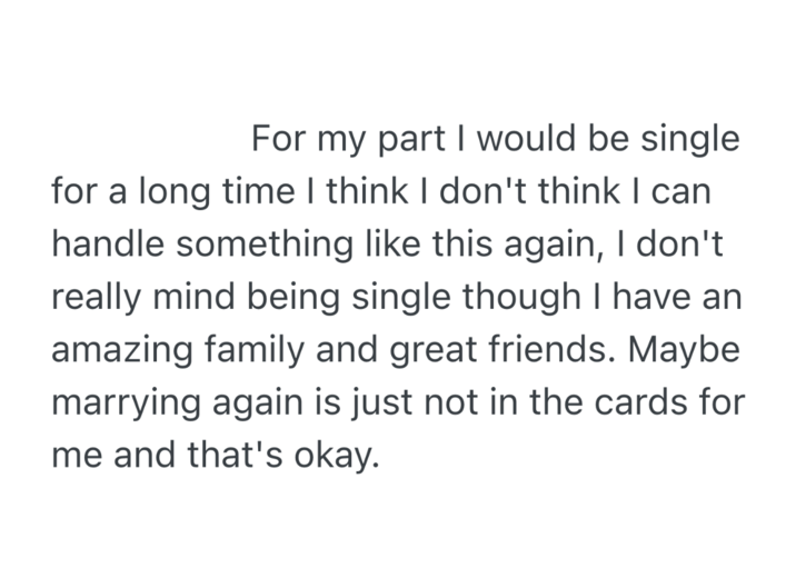 For my part I would be single for a long time I think I don't think I can handle something like this again, I don't really mind being single though I have an amazing family and great friends. Maybe marrying again is just not in the cards for me and that's okay.