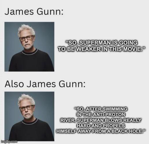 James Gunn: "SO, SUPERMAN IS GOING TO BE WEAKER IN THIS MOVIE." Also James Gunn: imgflip.com "SO, AFTER SWIMMING IN THE ANTI-PROTON RIVER, SUPERMAN BLOWS REALLY HARD AND PROPELS HIMSELF AWAY FROM A BLACK HOLE."