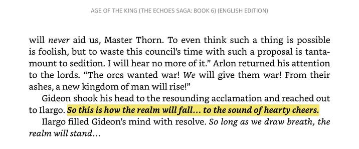 AGE OF THE KING (THE ECHOES SAGA: BOOK 6) (ENGLISH EDITION) will never aid us, Master Thorn. To even think such a thing is possible is foolish, but to waste this council's time with such a proposal is tanta- mount to sedition. I will hear no more of it." Arlon returned his attention to the lords. "The orcs wanted war! We will give them war! From their ashes, a new kingdom of man will rise!" Gideon shook his head to the resounding acclamation and reached out to Ilargo. So this is how the realm will fall... to the sound of hearty cheers. Ilargo filled Gideon's mind with resolve. So long as we draw breath, the realm will stand...