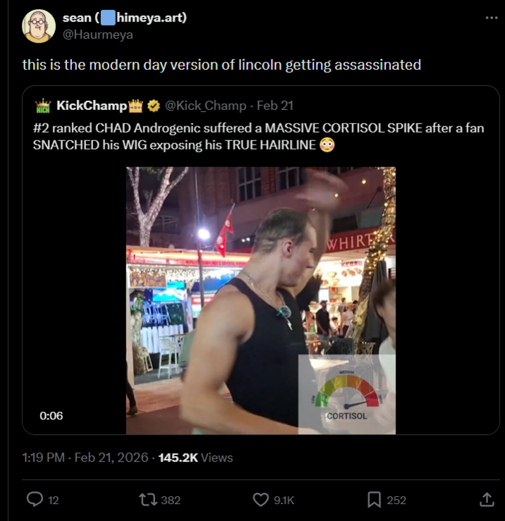 sean (himeya.art) @Haurmeya this is the modern day version of lincoln getting assassinated KickChamp@Kick Champ - Feb 21 HICH #2 ranked CHAD Androgenic suffered a MASSIVE CORTISOL SPIKE after a fan SNATCHED his WIG exposing his TRUE HAIRLINE 0:06 1:19 PM - Feb 21, 2026 - 145.2K Views 12 1382 WHIRE CORTISOL 9.1K 252 ↑