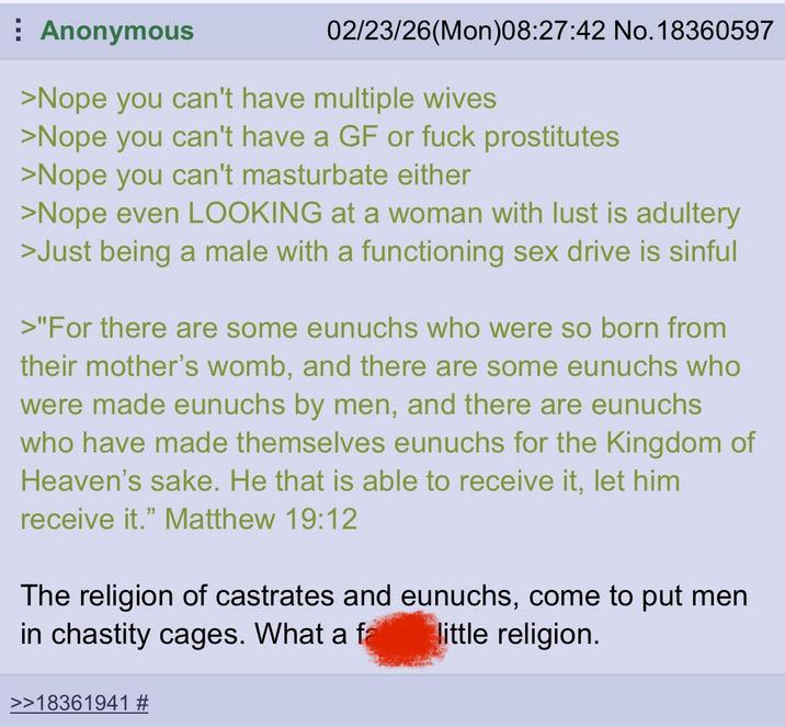 Anonymous 02/23/26(Mon)08:27:42 No. 18360597 >Nope you can't have multiple wives >Nope you can't have a GF or f--- prostitutes >Nope you can't masturbate either >Nope even LOOKING at a woman with lust is adultery >Just being a male with a functioning sex drive is sinful >"For there are some eunuchs who were so born from their mother's womb, and there are some eunuchs who were made eunuchs by men, and there are eunuchs who have made themselves eunuchs for the Kingdom of Heaven's sake. He that is able to receive it, let him receive it." Matthew 19:12 The religion of castrates and eunuchs, come to put men in chastity cages. What a fa little religion. >>18361941 #