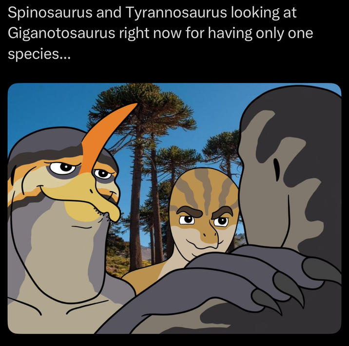 Spinosaurus and Tyrannosaurus looking at Giganotosaurus right now for having only one species...