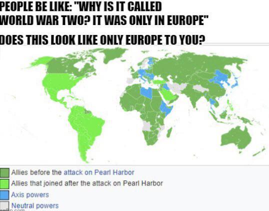 PEOPLE BE LIKE: "WHY IS IT CALLED WORLD WAR TWO? IT WAS ONLY IN EUROPE" DOES THIS LOOK LIKE ONLY EUROPE TO YOU? Allies before the attack on Pearl Harbor Allies that joined after the attack on Pearl Harbor Axis powers Neutral powers
