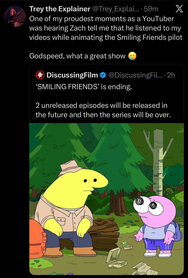 X Trey the Explainer @Trey_Explai.... 59m One of my proudest moments as a YouTuber was hearing Zach tell me that he listened to my videos while animating the Smiling Friends pilot Godspeed, what a great show 4 DiscussingFilm @DiscussingFil.... 2h 'SMILING FRIENDS' is ending. 2 unreleased episodes will be released in the future and then the series will be over. uw سا Ew Чи чи سا