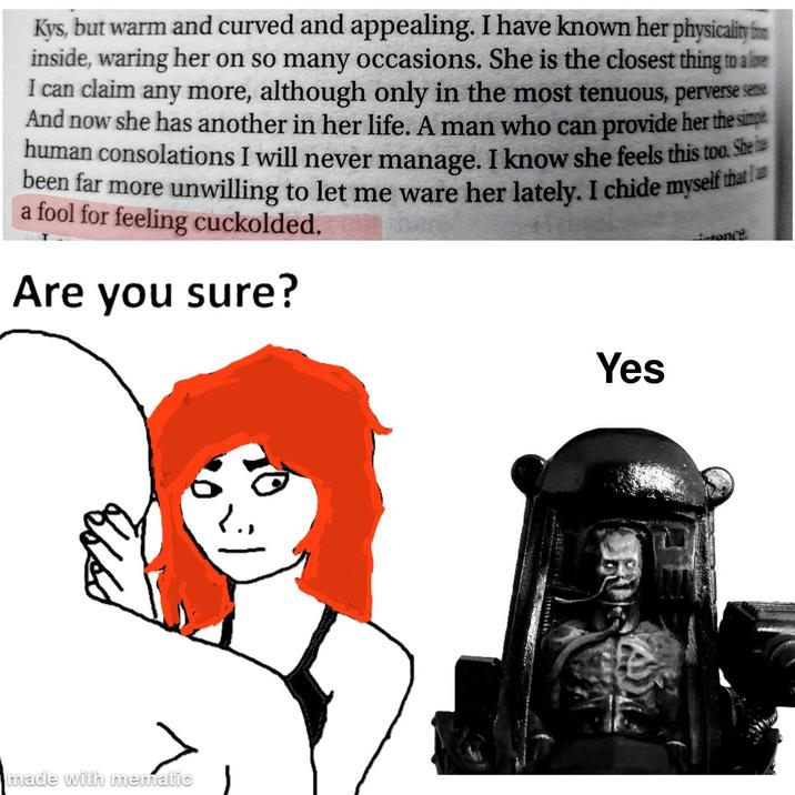 Kys, but warm and curved and appealing. I have known her physicality inside, waring her on so many occasions. She is the closest thing to a love I can claim any more, although only in the most tenuous, perverse see And now she has another in her life. A man who can provide her the simp human consolations I will never manage. I know she feels this too. She been far more unwilling to let me ware her lately. I chide myself that a fool for feeling cuckolded. Are you sure? Entonce Л made with mematic Yes