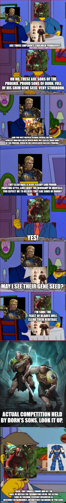 ARE THOSE EMPEROR'S CHILDREN PRIMARIS!? OH NO, THESE ARE SONS OF THE PHOENIX. PROUD SONS OF DORN. FULL OF HIS GRIM GENE SEED. VERY STUBBORN. AND YOU JUST HAPPEN TO HAVE PICKED THE ONE LOYALIST BROTHER WITH SILVER HAIR, BUT CALLED THEM SONS OF THE PHOENIX, WHEN HE HAS NEVER BEEN CALLED A PHOENIX. THEY ALSO HAVE A VERY FLASHY AND PROUD FIGHTING STYLE, AND ENJOY THE WORSHIP OF MORTALS. YOU EXPECT ME TO BELIEVE THEY ARE SONS OF DORN? YES! MAY I SEE THEIR GENE SEED? I'M SURE THE FEAST OF BLADES WILL CLEAR THEIR HERITAGE. ACTUAL COMPETITION HELD BY DORN'S SONS. LOOK IT UP. 7 THERE, THAT SHOULD THROW HIM OFF THE TRAIL HE MISSED THE FULMINATORS WERE THE ACTUAL SONS OF FULGRIM. CLEVERLY DISGUISED AS DISCOUNT ULTRAMARINES. DELIGHTFULLY DAEMONIC OF YOU CAWL imgflip.com