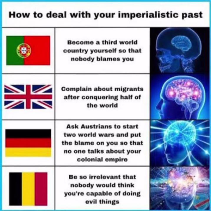 How to deal with your imperialistic past 米 Become a third world country yourself so that nobody blames you Complain about migrants after conquering half of the world Ask Austrians to start two world wars and put the blame on you so that no one talks about your colonial empire Be so irrelevant that nobody would think you're capable of doing evil things