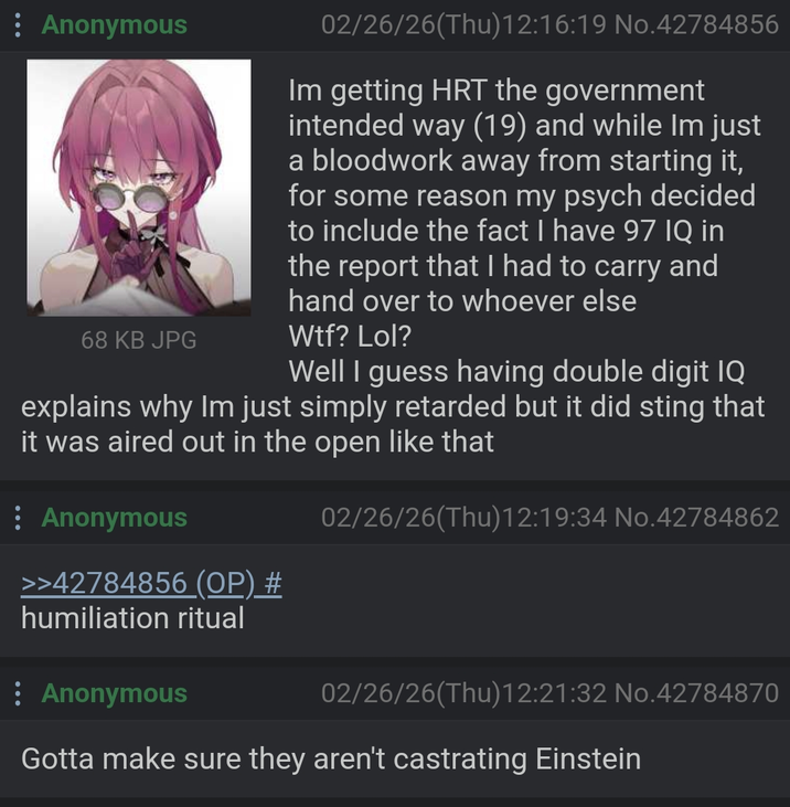 : Anonymous 68 KB JPG 02/26/26(Thu)12:16:19 No.42784856 Im getting HRT the government intended way (19) and while Im just a bloodwork away from starting it, for some reason my psych decided to include the fact I have 97 IQ in the report that I had to carry and hand over to whoever else W--? Lol? Well I guess having double digit IQ explains why Im just simply retarded but it did sting that it was aired out in the open like that Anonymous 02/26/26(Thu)12:19:34 No.42784862 >>42784856 (OP) # humiliation ritual : Anonymous 02/26/26(Thu)12:21:32 No.42784870 Gotta make sure they aren't castrating Einstein